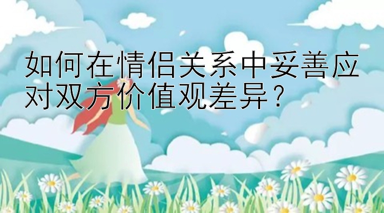 如何在情侣关系中妥善应对双方价值观差异？