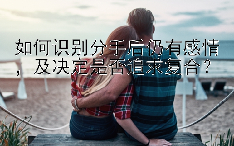 如何识别分手后仍有感情，及决定是否追求复合？