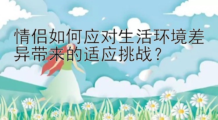 情侣如何应对生活环境差异带来的适应挑战？