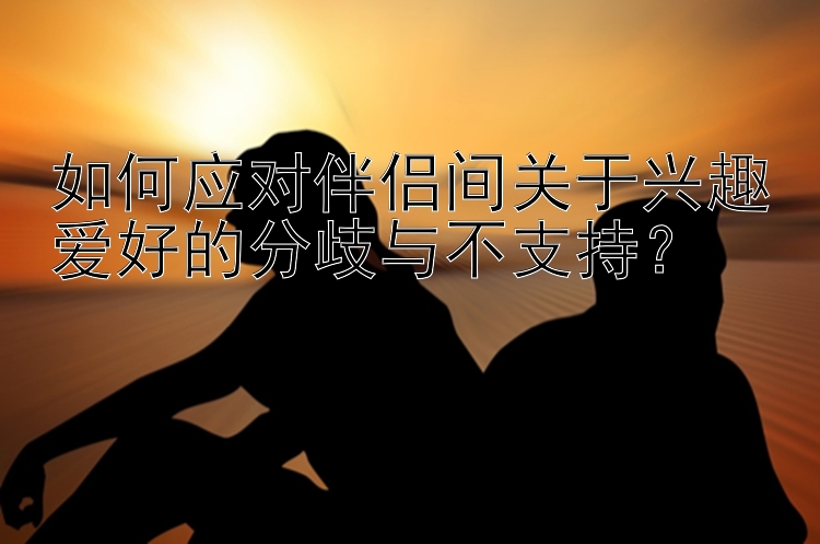 如何应对伴侣间关于兴趣爱好的分歧与不支持？