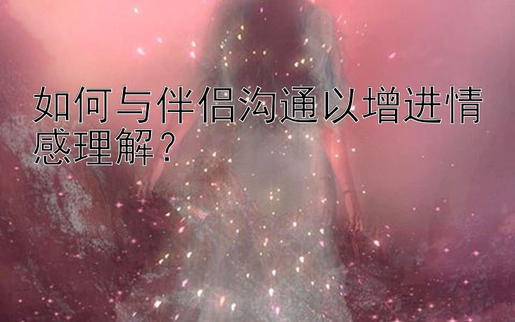 如何与伴侣沟通以增进情感理解？