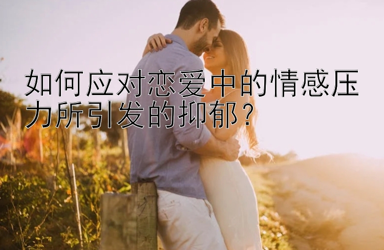 如何应对恋爱中的情感压力所引发的抑郁？