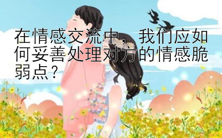 在情感交流中，我们应如何妥善处理对方的情感脆弱点？