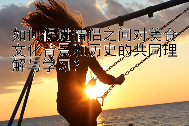 如何促进情侣之间对美食文化背景和历史的共同理解与学习？