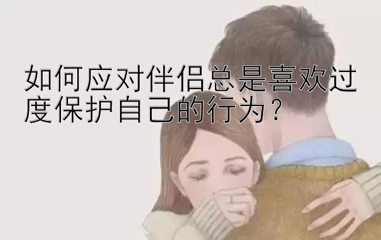 如何应对伴侣总是喜欢过度保护自己的行为？