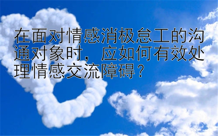 在面对情感消极怠工的沟通对象时，应如何有效处理情感交流障碍？