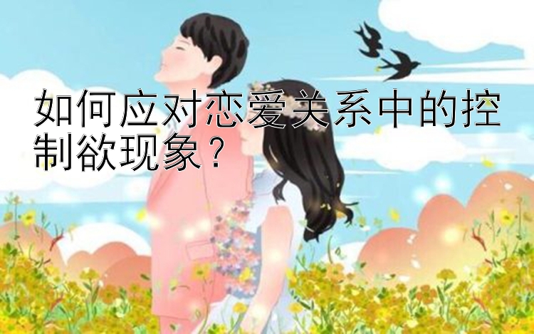 如何应对恋爱关系中的控制欲现象？