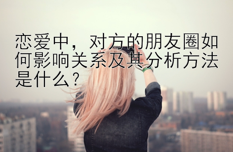 恋爱中，对方的朋友圈如何影响关系及其分析方法是什么？