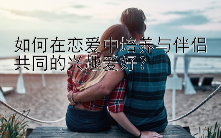 如何在恋爱中培养与伴侣共同的兴趣爱好？