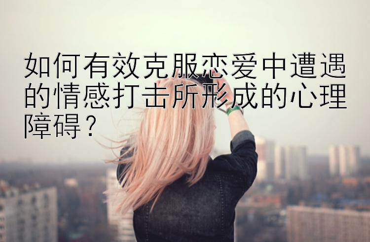 如何有效克服恋爱中遭遇的情感打击所形成的心理障碍？