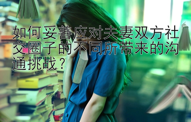 如何妥善应对夫妻双方社交圈子的不同所带来的沟通挑战？