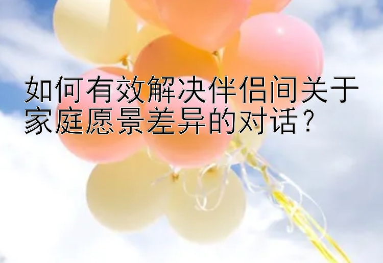 如何有效解决伴侣间关于家庭愿景差异的对话？