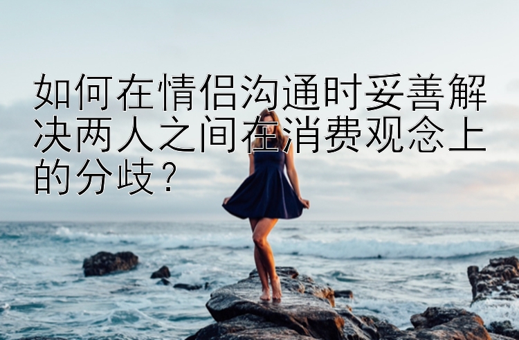 如何在情侣沟通时妥善解决两人之间在消费观念上的分歧？