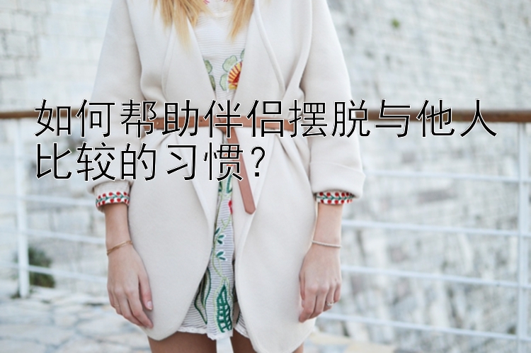 如何帮助伴侣摆脱与他人比较的习惯？