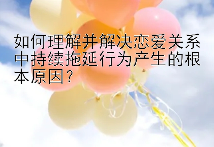 如何理解并解决恋爱关系中持续拖延行为产生的根本原因？