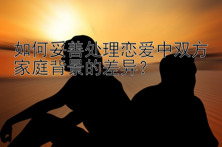 如何妥善处理恋爱中双方家庭背景的差异？