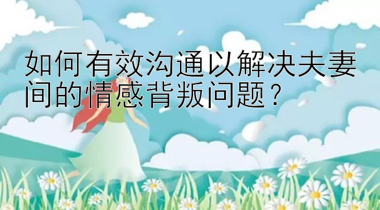 如何有效沟通以解决夫妻间的情感背叛问题？