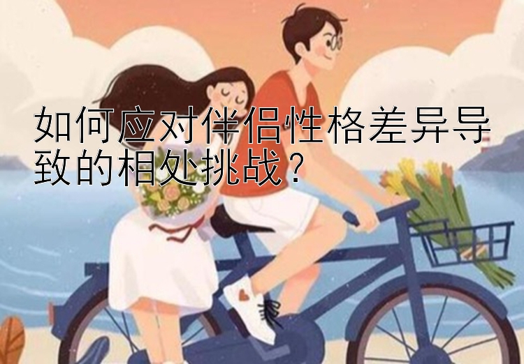 如何应对伴侣性格差异导致的相处挑战？