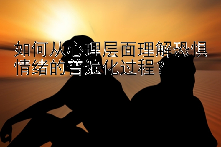 如何从心理层面理解恐惧情绪的普遍化过程？