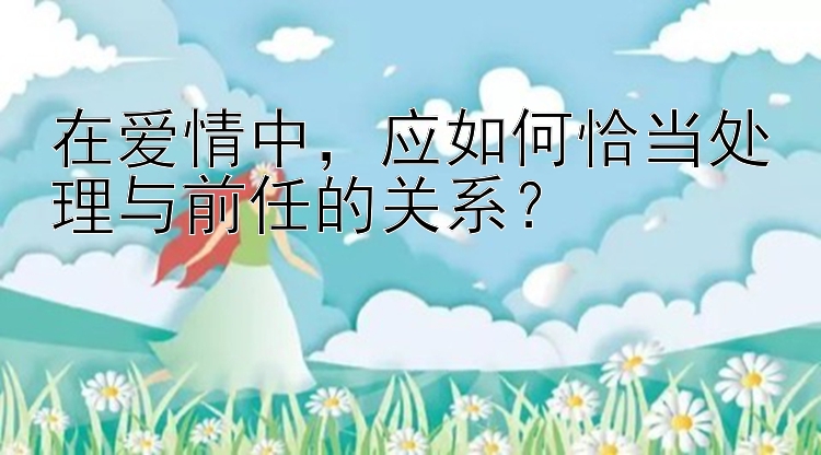 在爱情中，应如何恰当处理与前任的关系？