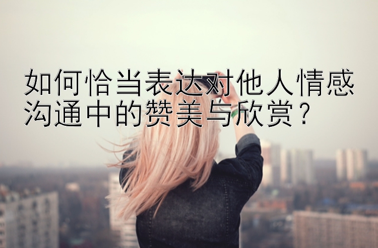 如何恰当表达对他人情感沟通中的赞美与欣赏？