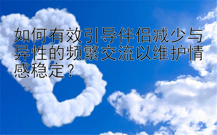 如何有效引导伴侣减少与异性的频繁交流以维护情感稳定？