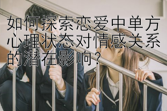 如何探索恋爱中单方心理状态对情感关系的潜在影响？