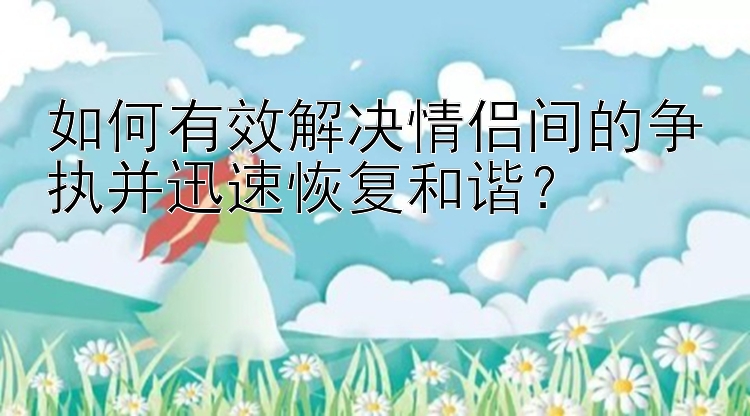 如何有效解决情侣间的争执并迅速恢复和谐？