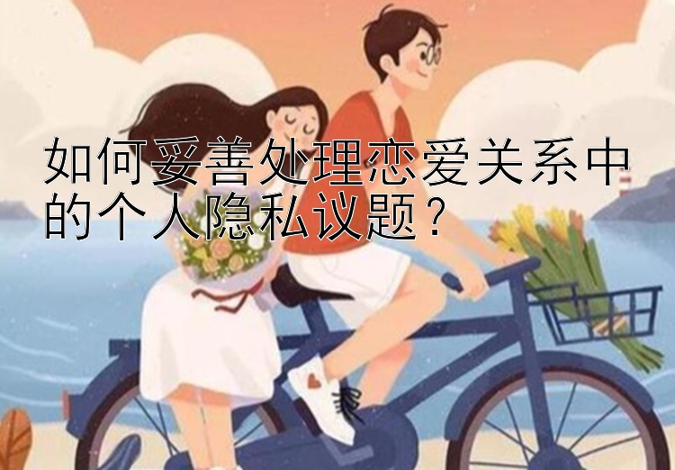 如何妥善处理恋爱关系中的个人隐私议题？