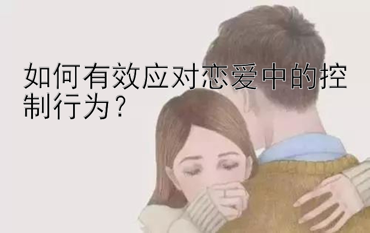 如何有效应对恋爱中的控制行为？