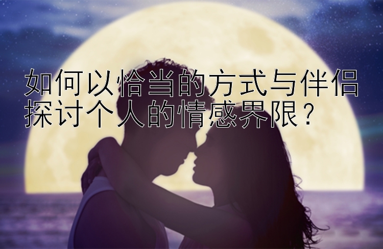 如何以恰当的方式与伴侣探讨个人的情感界限？