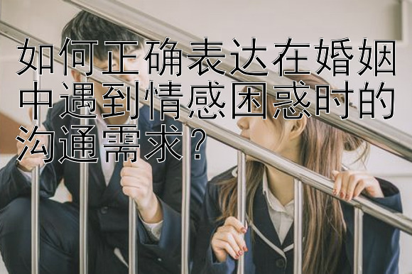 如何正确表达在婚姻中遇到情感困惑时的沟通需求？