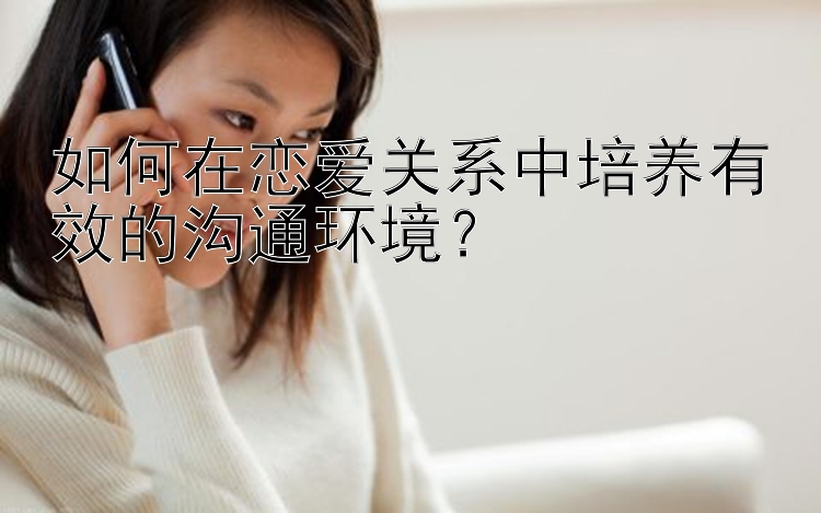 如何在恋爱关系中培养有效的沟通环境？