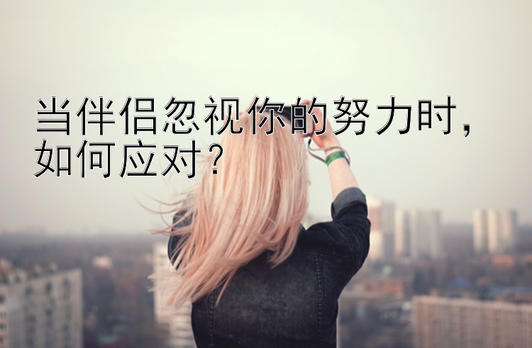 当伴侣忽视你的努力时，如何应对？