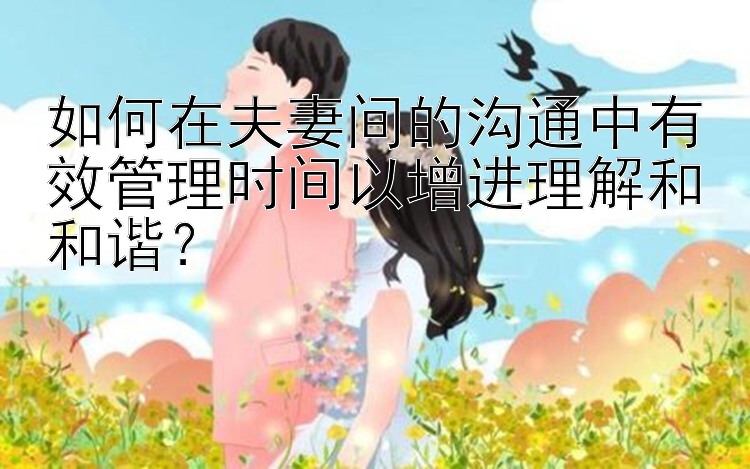 如何在夫妻间的沟通中有效管理时间以增进理解和和谐？