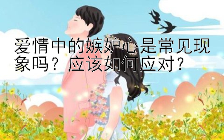 爱情中的嫉妒心是常见现象吗？应该如何应对？