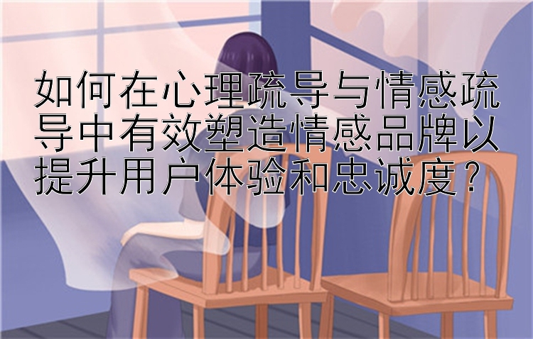 如何在心理疏导与情感疏导中有效塑造情感品牌以提升用户体验和忠诚度？