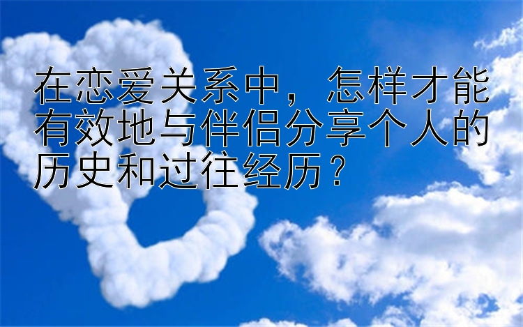 在恋爱关系中，怎样才能有效地与伴侣分享个人的历史和过往经历？