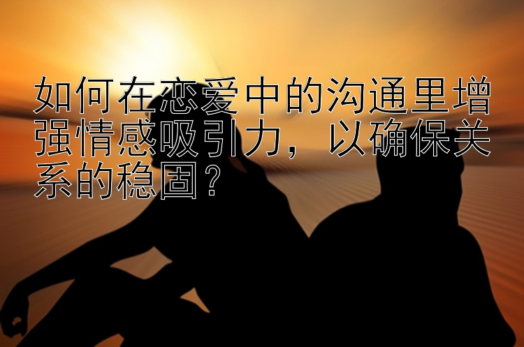 如何在恋爱中的沟通里增强情感吸引力，以确保关系的稳固？