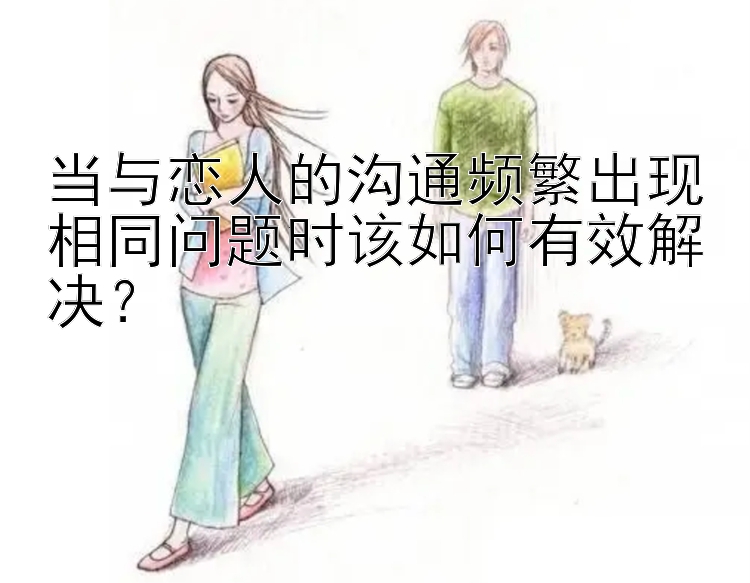 当与恋人的沟通频繁出现相同问题时该如何有效解决？