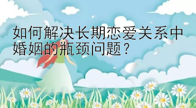 如何解决长期恋爱关系中婚姻的瓶颈问题？