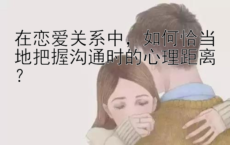 在恋爱关系中，如何恰当地把握沟通时的心理距离？