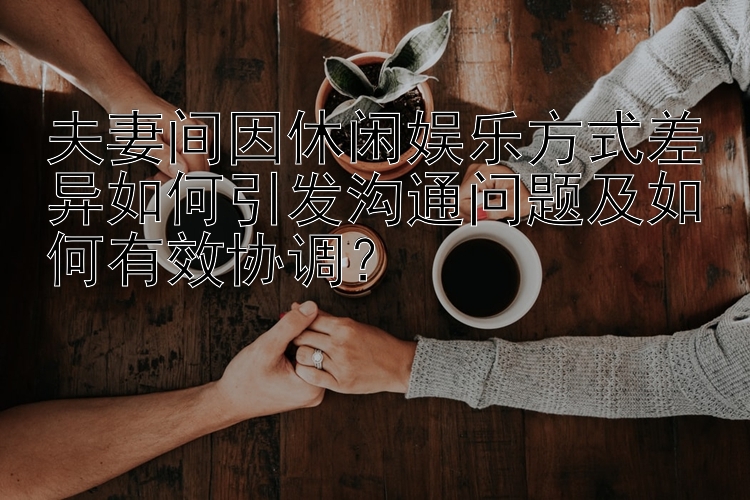 夫妻间因休闲娱乐方式差异如何引发沟通问题及如何有效协调？