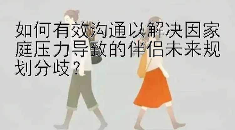 如何有效沟通以解决因家庭压力导致的伴侣未来规划分歧？