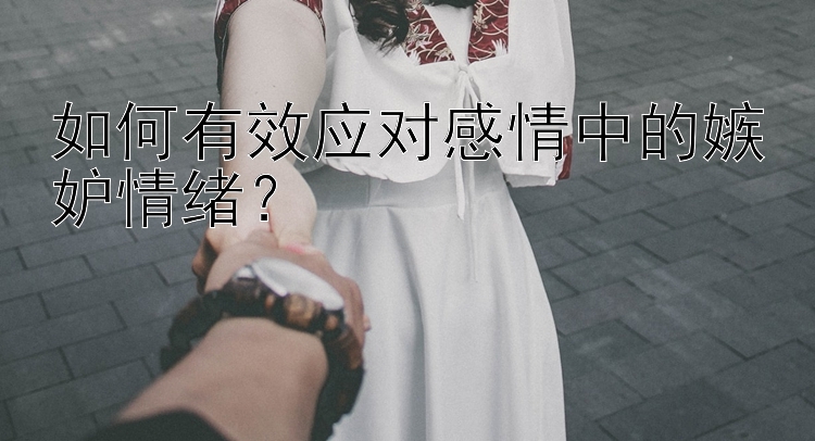 如何有效应对感情中的嫉妒情绪？