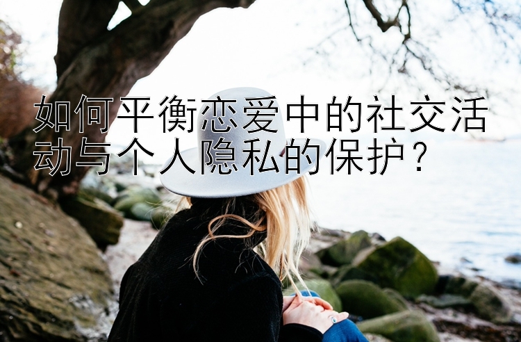 如何平衡恋爱中的社交活动与个人隐私的保护？