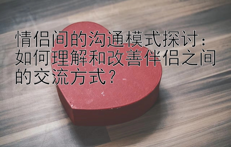 情侣间的沟通模式探讨：如何理解和改善伴侣之间的交流方式？