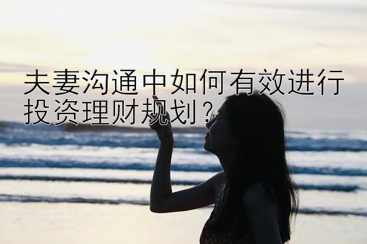 夫妻沟通中如何有效进行投资理财规划？