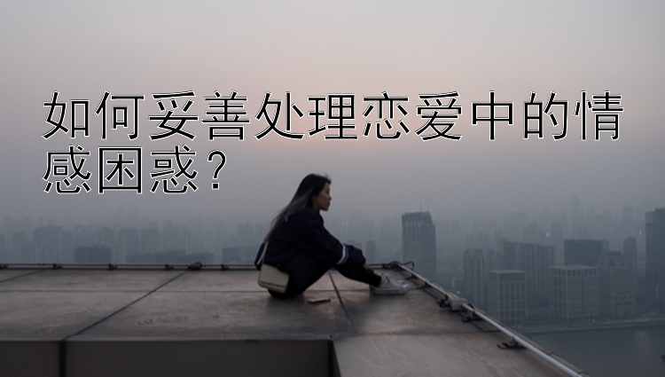 如何妥善处理恋爱中的情感困惑？