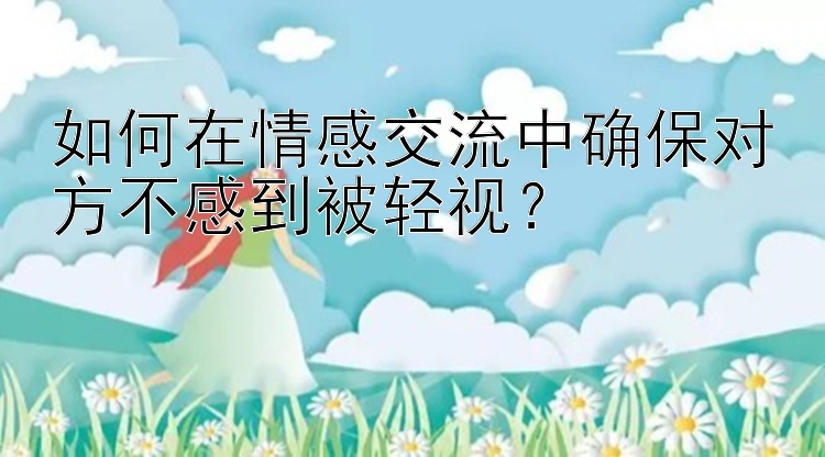 如何在情感交流中确保对方不感到被轻视？